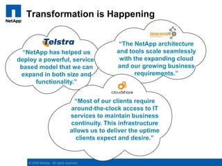 Transformation is Happening“The NetApp architecture and tools scale seamlessly with the expanding cloud and our growing business requirements.”“NetApp has helped us deploy a powerful, service-based model that we can expand in both size and functionality.”“Most of our clients require around-the-clock access to IT services to maintain business continuity. This infrastructure allows us to deliver the uptime clients expect and desire.”