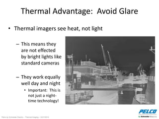 Pelco by Schneider Electric – Thermal Imaging – 5//21/2014
Thermal Advantage: Avoid Glare
• Thermal imagers see heat, not light
– This means they
are not effected
by bright lights like
standard cameras
– They work equally
well day and night
• Important: This is
not just a night-
time technology!
 
