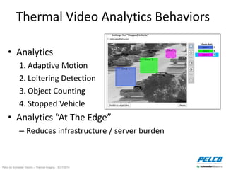 Pelco by Schneider Electric – Thermal Imaging – 5//21/2014
Thermal Video Analytics Behaviors
• Analytics
1. Adaptive Motion
2. Loitering Detection
3. Object Counting
4. Stopped Vehicle
• Analytics “At The Edge”
– Reduces infrastructure / server burden
 