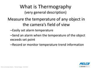 Pelco by Schneider Electric – Thermal Imaging – 5//21/2014
What is Thermography
(very general description)
Measure the temperature of any object in
the camera’s field of view
–Easily set alarm temperature
–Send an alarm when the temperature of the object
exceeds set point
–Record or monitor temperature trend information
 