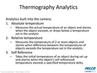 Pelco by Schneider Electric – Thermal Imaging – 5//21/2014
Thermography Analytics
Analytics built into the camera:
1. Absolute temperature
– Measures the actual temperature of an object and alarms
when the object exceeds, or drops below a temperature
set in the analytic
2. Relative temperature
– Measures the temperature of 2 or more objects and
alarms when difference between the temperatures of
objects exceeds the temperature set in the analytic.
3. Self Reference
– Takes the initial temperature of an object during set up
and alarms when the object’s self referenced
temperature exceeds a specified temperature delta.
 