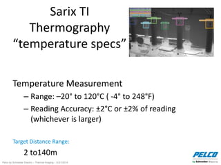 Pelco by Schneider Electric – Thermal Imaging – 5//21/2014
Sarix TI
Thermography
“temperature specs”
Temperature Measurement
– Range: –20° to 120°C ( -4° to 248°F)
– Reading Accuracy: ±2°C or ±2% of reading
(whichever is larger)
Target Distance Range:
2 to140m
 