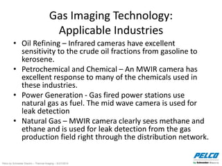 Pelco by Schneider Electric – Thermal Imaging – 5//21/2014
Gas Imaging Technology:
Applicable Industries
• Oil Refining – Infrared cameras have excellent
sensitivity to the crude oil fractions from gasoline to
kerosene.
• Petrochemical and Chemical – An MWIR camera has
excellent response to many of the chemicals used in
these industries.
• Power Generation - Gas fired power stations use
natural gas as fuel. The mid wave camera is used for
leak detection
• Natural Gas – MWIR camera clearly sees methane and
ethane and is used for leak detection from the gas
production field right through the distribution network.
 
