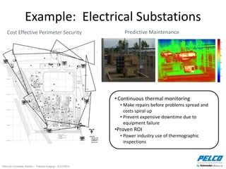 Pelco by Schneider Electric – Thermal Imaging – 5//21/2014
Example: Electrical Substations
Cost Effective Perimeter Security Predictive Maintenance
• Continuous thermal monitoring
• Make repairs before problems spread and
costs spiral up
• Prevent expensive downtime due to
equipment failure
•Proven ROI
• Power industry use of thermographic
inspections
 