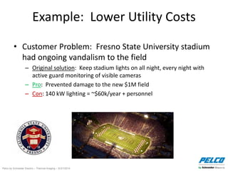 Pelco by Schneider Electric – Thermal Imaging – 5//21/2014
Example: Lower Utility Costs
• Customer Problem: Fresno State University stadium
had ongoing vandalism to the field
– Original solution: Keep stadium lights on all night, every night with
active guard monitoring of visible cameras
– Pro: Prevented damage to the new $1M field
– Con: 140 kW lighting = ~$60k/year + personnel
 