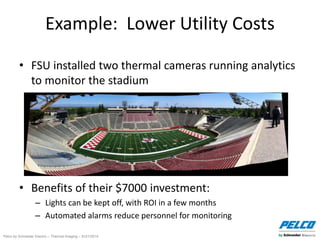Pelco by Schneider Electric – Thermal Imaging – 5//21/2014
Example: Lower Utility Costs
• FSU installed two thermal cameras running analytics
to monitor the stadium
• Benefits of their $7000 investment:
– Lights can be kept off, with ROI in a few months
– Automated alarms reduce personnel for monitoring
 
