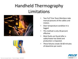 Pelco by Schneider Electric – Thermal Imaging – 5//21/2014
Handheld Thermography
Limitations
• Two Full Time Team Members take
manual pictures of the cables and
motors.
• Over temperature condition it is
logged
• This method is only 30 percent
effective
• Most faults are found after a
cable/motor has failed and
production is impacted.
• These failures create 30-60 minutes
of downtime per event.
 