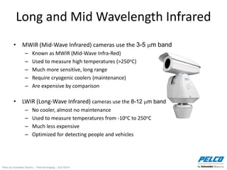 Pelco by Schneider Electric – Thermal Imaging – 5//21/2014
Long and Mid Wavelength Infrared
• MWIR (Mid-Wave Infrared) cameras use the 3-5 m band
– Known as MWIR (Mid-Wave Infra-Red)
– Used to measure high temperatures (>250oC)
– Much more sensitive, long range
– Require cryogenic coolers (maintenance)
– Are expensive by comparison
• LWIR (Long-Wave Infrared) cameras use the 8-12 m band
– No cooler, almost no maintenance
– Used to measure temperatures from -10oC to 250oC
– Much less expensive
– Optimized for detecting people and vehicles
 