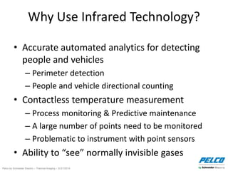 Pelco by Schneider Electric – Thermal Imaging – 5//21/2014
Why Use Infrared Technology?
• Accurate automated analytics for detecting
people and vehicles
– Perimeter detection
– People and vehicle directional counting
• Contactless temperature measurement
– Process monitoring & Predictive maintenance
– A large number of points need to be monitored
– Problematic to instrument with point sensors
• Ability to “see” normally invisible gases
 