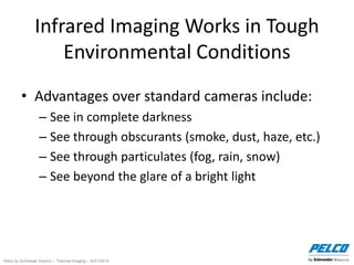 Pelco by Schneider Electric – Thermal Imaging – 5//21/2014
Infrared Imaging Works in Tough
Environmental Conditions
• Advantages over standard cameras include:
– See in complete darkness
– See through obscurants (smoke, dust, haze, etc.)
– See through particulates (fog, rain, snow)
– See beyond the glare of a bright light
 