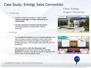 Case Study: Entelgy Sales Convention
                                                                         Client: Entelgy
   > Challenge                                                           Project: Virtual Fair

            Create a virtual environment in order to share
             internal knowledge and foster networking and
             relationships.

            Provide commercial contents and documents
             allowing attendees to consult them anytime
             anywhere.

   > Solution

             The VisualEvents Platform and our ConferenceRoom were
             used to create a virtual conference center where short
             presentations for Commercial Agents and Managers of
             Entelgy took place. This broadcast was made live and with
             streaming.

             Users were able to view the discussions and
             presentations at the same time that they could ask
             questions to speakers through the system of questions and
             answers that ConferenceRoom allows.




VisualEvents> Events, Fairs and Virtual Conferences                      1
 