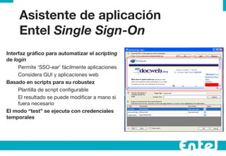 Asistente de aplicaci ón Entel  Single Sign-On Interfaz gr áfico para automatizar el  scripting  de  login   Permite ‘SSO-ear’ f ácilmente aplicaciones Considera GUI y aplicaciones web Basado en scripts para su robustez Plantilla de script configurable El resultado se puede modificar a mano si fuera necesario El modo “test” se ejecuta con credenciales temporales 