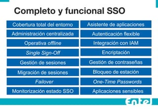 Completo y funcional SSO Administraci ón centralizada Operativa  offline Single Sign-Off Cobertura total del entorno Gesti ón de sesiones Migraci ón de sesiones Failover Monitorizaci ón estado SSO Autenticaci ón flexible Integraci ón con IAM Encriptaci ón Gesti ón de contraseñas Bloqueo de estaci ón One-Time Passwords Aplicaciones sensibles Asistente de aplicaciones 
