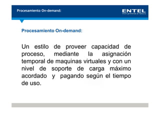 Procesamiento On-demand:




  Procesamiento On-demand:


  Un estilo de proveer capacidad de
  proceso,   mediante    la    asignación
  temporal de maquinas virtuales y con un
  nivel de soporte de carga máximo
  acordado y pagando según el tiempo
  de uso.
 
