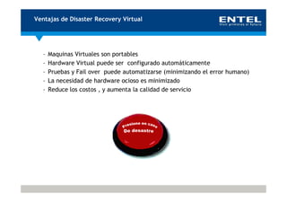 Ventajas de Disaster Recovery Virtual




   –   Maquinas Virtuales son portables
   –   Hardware Virtual puede ser configurado automáticamente
   –   Pruebas y Fail over puede automatizarse (minimizando el error humano)
   –   La necesidad de hardware ocioso es minimizado
   –   Reduce los costos , y aumenta la calidad de servicio
 