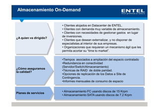 Almacenamiento On-Demand


                        • Clientes alojados en Datacenter de ENTEL.
                        • Clientes con demanda muy variable de almacenamiento.
                        • Clientes con necesidades de gestionar gastos en lugar
                        de inversiones.
¿A quien va dirigido?
                        • Clientes que desean externalizar, y no disponer de
                        especialistas.al interior de sus empresas.
                        • Organizaciones que requieran un mecanismo ágil que les
                        permita acortar su “time to market”.

                        •Tiempos asociados a ampliación del espacio contratado
                        •Redundancia en conectividad
                        (Servidor/Switch/Almacenamiento)
¿Cómo aseguramos
la calidad?             •Técnicas de RAID de doble paridad.
                        •Opciones de replicación de los Datos a Site de
                        Contingencia.
                        •Informes mensuales de consumo de espacio


                        • Almacenamiento FC usando discos de 15 Krpm
Planes de servicios
                        • Almacenamiento SATA usando discos de 7.2 Krpm
 