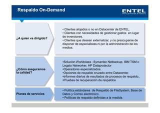 Respaldo On-Demand



                        • Clientes alojados o no en Datacenter de ENTEL.
                        • Clientes con necesidades de gestionar gastos en lugar
                        de inversiones.
¿A quien va dirigido?
                        • Clientes que desean externalizar, y no preocuparse de
                        disponer de especialistas ni por la administración de los
                        medios.



                        •Solución Worldclass : Symantec Netbackup, IBM TSM o
                        Legato Networker, HP Dataprotector
¿Cómo aseguramos        •Operadores especializados.
la calidad?             •Opciones de respaldo cruzado entre Datacenter.
                        •Informes diarios de resultados de procesos de respaldo..
                        •Pruebas de recuperación de respaldos


                        • Política estándares de Respaldo de FileSystem, Base de
Planes de servicios     Datos y Correo electrónico
                        • Políticas de respaldo definidas a la medida.
 