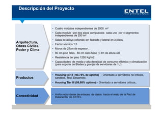Descripción del Proyecto



                 • Cuatro módulos independientes de 2000. m2
                 • Cada modulo son dos pisos compuestos cada uno por 4 segmentos
                   independientes de 250 m2
                 • Salas de apoyo (oficinas) en fachada y lateral en 3 pisos.
Arquitectura,    • Factor sísmico 1,5
Obras Civiles,
                 • Muros de 25cm de espesor ,
Poder y Clima
                 • 80 cm piso falso, 80 cm cielo falso y 3m de altura útil
                 • Resistencia del piso 1250 Kg/m2
                 • Capacidades de media y alta densidad de consumo eléctrico y climatización
                   (para soporte de Blades y granjas de servidores de 1U)


                 • Housing tier II (99,75% de uptime) – Orientado a servidores no críticos,
Productos          sandbox, Test, Desarrollo.
                 • Housing Tier III (99,98% uptime) – Orientado a servidores críticos,.



                 • Anillo redundante de enlaces de datos hacia el resto de la Red de
Conectividad       Datacenter de ENTEL.
 