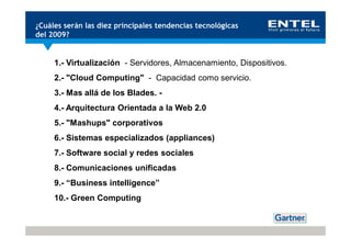 ¿Cuáles serán las diez principales tendencias tecnológicas
del 2009?


     1.- Virtualización - Servidores, Almacenamiento, Dispositivos.
     2.- "Cloud Computing" - Capacidad como servicio.
     3.- Mas allá de los Blades. -
     4.- Arquitectura Orientada a la Web 2.0
     5.- "Mashups" corporativos
     6.- Sistemas especializados (appliances)
     7.- Software social y redes sociales
     8.- Comunicaciones unificadas
     9.- “Business intelligence”
     10.- Green Computing
 