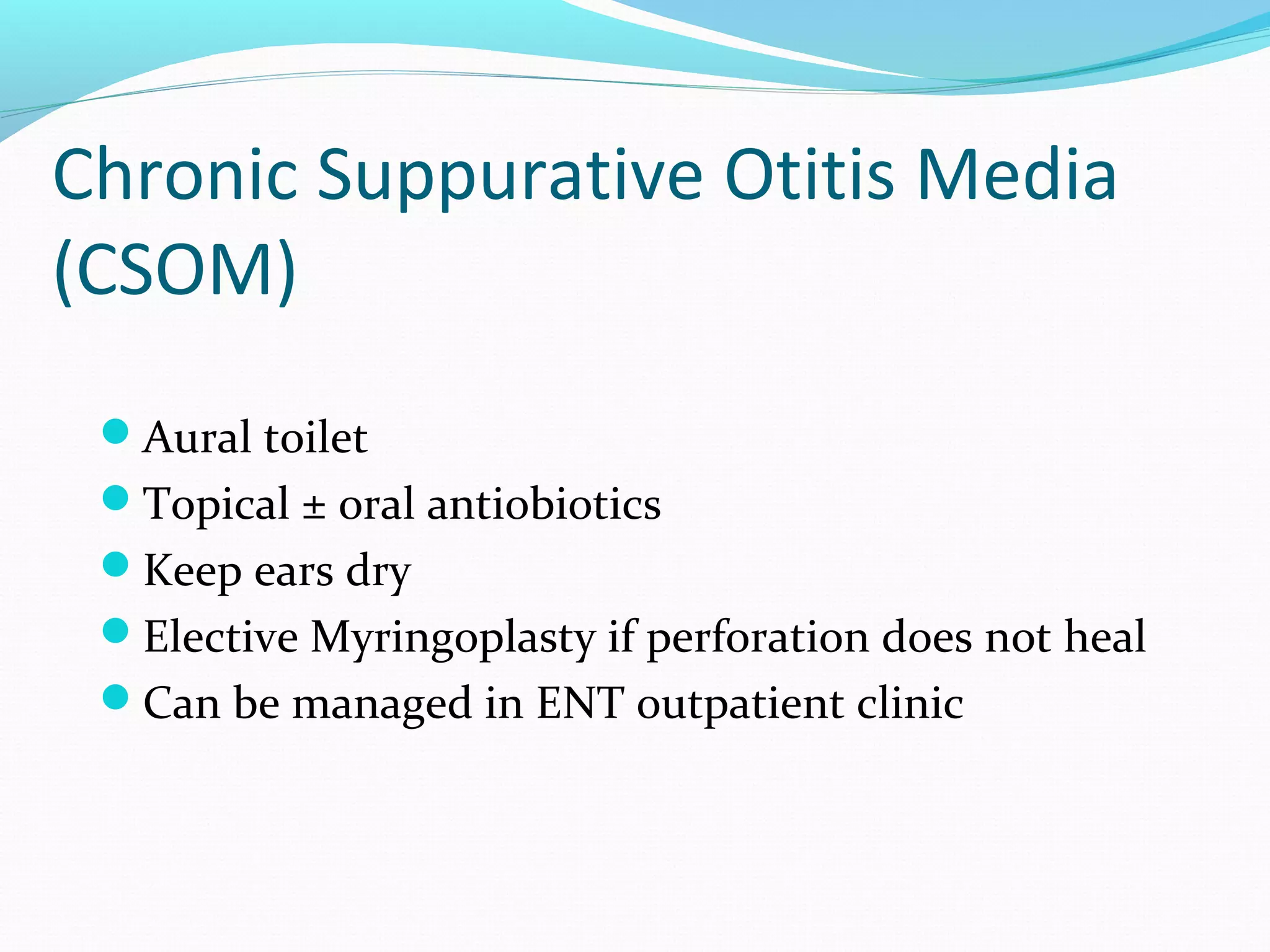 Chronic Suppurative Otitis Media
(CSOM)
Aural toilet
Topical ± oral antiobiotics
Keep ears dry
Elective Myringoplasty if perforation does not heal
Can be managed in ENT outpatient clinic

 