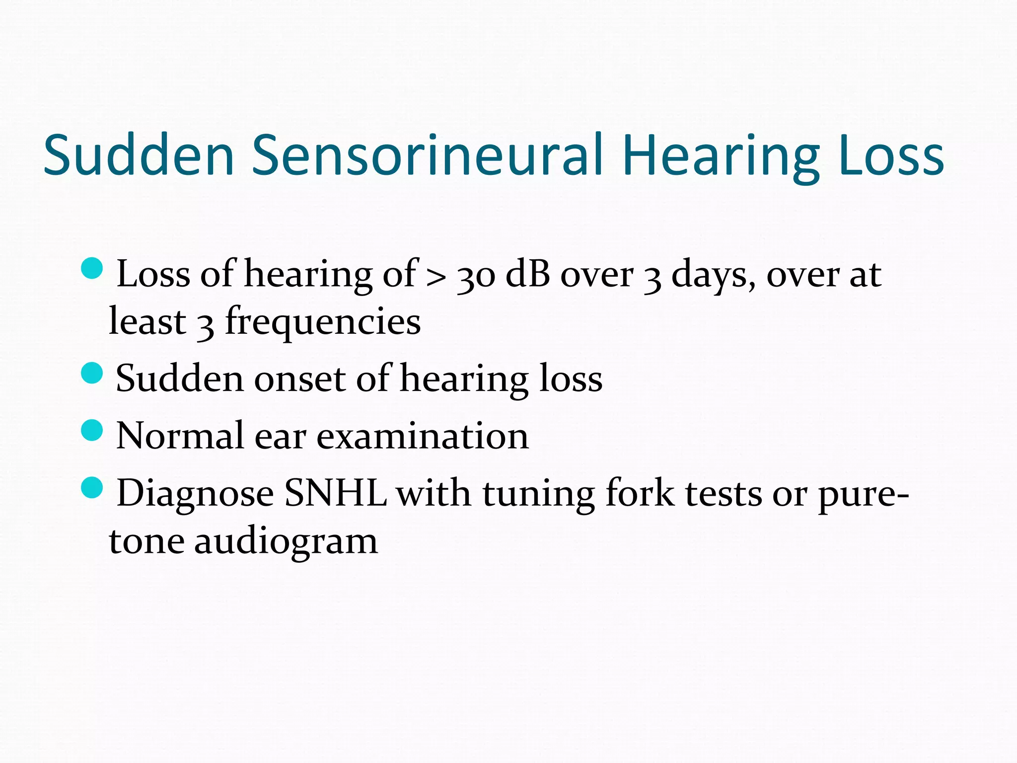 Sudden Sensorineural Hearing Loss
Loss of hearing of > 30 dB over 3 days, over at

least 3 frequencies
Sudden onset of hearing loss
Normal ear examination
Diagnose SNHL with tuning fork tests or puretone audiogram

 