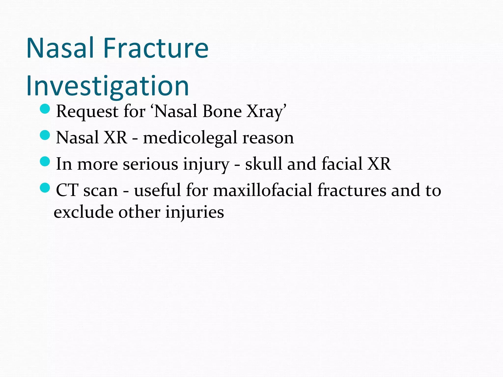 Nasal Fracture
Investigation

Request for ‘Nasal Bone Xray’
Nasal XR - medicolegal reason
In more serious injury - skull and facial XR
CT scan - useful for maxillofacial fractures and to

exclude other injuries

 
