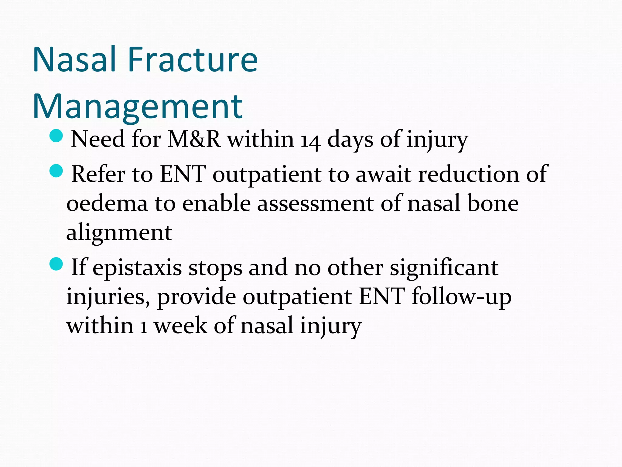 Nasal Fracture
Management

Need for M&R within 14 days of injury
Refer to ENT outpatient to await reduction of

oedema to enable assessment of nasal bone
alignment
If epistaxis stops and no other significant
injuries, provide outpatient ENT follow-up
within 1 week of nasal injury

 