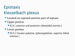 Epistaxis
Kiesselbach plexus
Located on exposed anterior part of septum
Upper portion
ICA ( anterior and posterior ethmoidal arteries )

Lower portion
ECA ( Greater palatine, sphenopalatine, superior labial

arteries )

 
