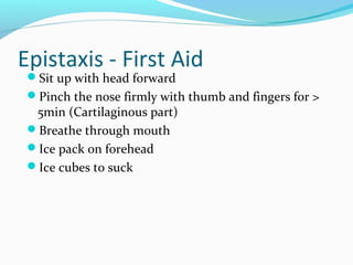 Epistaxis - First Aid
Sit up with head forward

Pinch the nose firmly with thumb and fingers for >

5min (Cartilaginous part)
Breathe through mouth
Ice pack on forehead
Ice cubes to suck

 