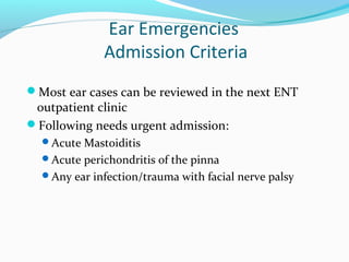 Ear Emergencies
Admission Criteria
Most ear cases can be reviewed in the next ENT

outpatient clinic
Following needs urgent admission:
Acute Mastoiditis
Acute perichondritis of the pinna

Any ear infection/trauma with facial nerve palsy

 