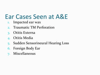 Ear Cases Seen at A&E
1.

2.
3.
4.
5.
6.
7.

Impacted ear wax
Traumatic TM Perforation
Otitis Externa
Otitis Media
Sudden Sensorineural Hearing Loss
Foreign Body Ear
Miscellaneous

 
