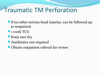 Traumatic TM Perforation
If no other serious head injuries, can be followed up

as outpatient
1 week TCU
Keep ears dry
Antibiotics not required
Obtain outpatient referral for review

 