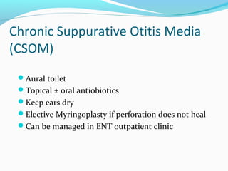 Chronic Suppurative Otitis Media
(CSOM)
Aural toilet
Topical ± oral antiobiotics
Keep ears dry
Elective Myringoplasty if perforation does not heal
Can be managed in ENT outpatient clinic

 