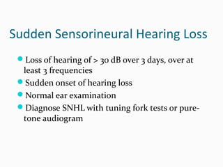 Sudden Sensorineural Hearing Loss
Loss of hearing of > 30 dB over 3 days, over at

least 3 frequencies
Sudden onset of hearing loss
Normal ear examination
Diagnose SNHL with tuning fork tests or puretone audiogram

 
