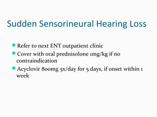 Sudden Sensorineural Hearing Loss
Refer to next ENT outpatient clinic
Cover with oral prednisolone 1mg/kg if no

contraindication
Acyclovir 800mg 5x/day for 5 days, if onset within 1
week

 