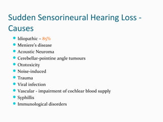Sudden Sensorineural Hearing Loss Causes
 Idiopathic – 85%
 Meniere’s disease
 Acoustic Neuroma
 Cerebellar-pointine angle tumours
 Ototoxicity
 Noise-induced
 Trauma
 Viral infection
 Vascular - impairment of cochlear blood supply
 Syphillis
 Immunological disorders

 