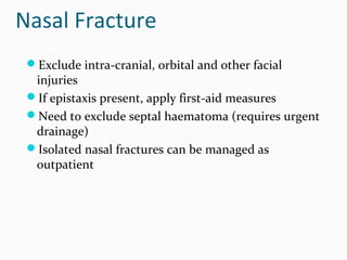Nasal Fracture
Exclude intra-cranial, orbital and other facial

injuries
If epistaxis present, apply first-aid measures
Need to exclude septal haematoma (requires urgent
drainage)
Isolated nasal fractures can be managed as
outpatient

 