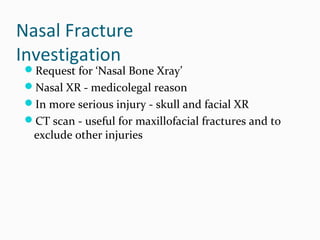 Nasal Fracture
Investigation

Request for ‘Nasal Bone Xray’
Nasal XR - medicolegal reason
In more serious injury - skull and facial XR
CT scan - useful for maxillofacial fractures and to

exclude other injuries

 