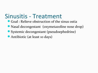 Sinusitis - Treatment

Goal : Relieve obstruction of the sinus ostia
Nasal decongestant (oxymetazoline nose drop)
Systemic decongestant (pseudoephedrine)
Antibiotic (at least 10 days)

 