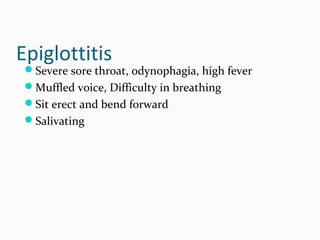 Epiglottitis

Severe sore throat, odynophagia, high fever
Muffled voice, Difficulty in breathing
Sit erect and bend forward
Salivating

 