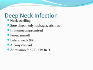 Deep Neck Infection
Neck swelling

Sore throat, odynophagia, trismus
Immunocompromised
Fever, unwell
Lateral neck XR
Airway control
Admission for CT, KIV I&D

 