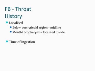 FB - Throat
History
Localised
Below post-cricoid region - midline
Mouth/ oropharynx – localised to side

Time of ingestion

 