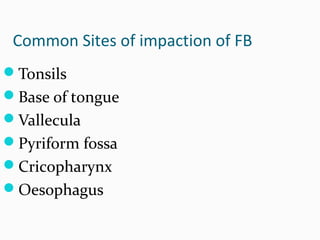 Common Sites of impaction of FB
Tonsils
Base of tongue
Vallecula
Pyriform fossa
Cricopharynx
Oesophagus

 