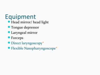 Equipment

Head mirror/ head light
Tongue depressor
Laryngeal mirror
Forceps
Direct laryngoscopy*
Flexible Nasopharyngoscope*

 