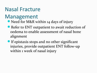 Nasal Fracture
Management

Need for M&R within 14 days of injury
Refer to ENT outpatient to await reduction of

oedema to enable assessment of nasal bone
alignment
If epistaxis stops and no other significant
injuries, provide outpatient ENT follow-up
within 1 week of nasal injury

 