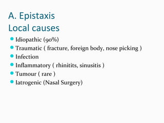 A. Epistaxis
Local causes
Idiopathic (90%)
Traumatic ( fracture, foreign body, nose picking )
Infection
Inflammatory ( rhinitits, sinusitis )
Tumour ( rare )
Iatrogenic (Nasal Surgery)

 