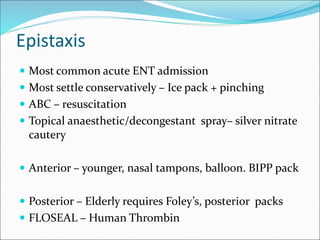 Epistaxis
 Most common acute ENT admission
 Most settle conservatively – Ice pack + pinching
 ABC – resuscitation
 Topical anaesthetic/decongestant spray– silver nitrate
cautery
 Anterior – younger, nasal tampons, balloon. BIPP pack
 Posterior – Elderly requires Foley’s, posterior packs
 FLOSEAL – Human Thrombin
 