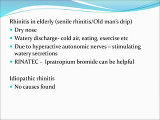 Rhinitis in elderly (senile rhinitis/Old man’s drip)
 Dry nose
 Watery discharge- cold air, eating, exercise etc
 Due to hyperactive autonomic nerves – stimulating
watery secretions
 RINATEC - Ipratropium bromide can be helpful
Idiopathic rhinitis
 No causes found
 