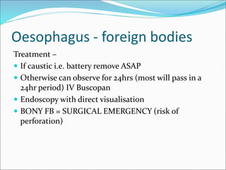 Oesophagus - foreign bodies
Treatment –
 If caustic i.e. battery remove ASAP
 Otherwise can observe for 24hrs (most will pass in a
24hr period) IV Buscopan
 Endoscopy with direct visualisation
 BONY FB = SURGICAL EMERGENCY (risk of
perforation)
 