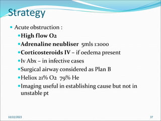 Strategy
 Acute obstruction :
High flow O2
Adrenaline neubliser 5mls 1:1000
Corticosteroids IV – if oedema present
Iv Abx – in infective cases
Surgical airway considered as Plan B
Heliox 21% O2 79% He
Imaging useful in establishing cause but not in
unstable pt
10/22/2023 37
 